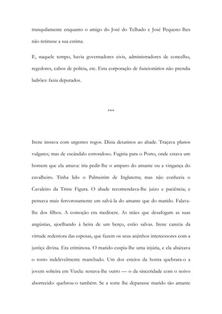 tranquilamente enquanto o amigo do José do Telhado e José Pequeno lhes
não retirasse a sua estima.
E, naquele tempo, havia governadores civis, administradores de concelho,
regedores, cabos de polícia, etc. Esta corporação de funcionários não prendia
ladrões: fazia deputados.

***

Irene instava com urgentes rogos. Dizia desatinos ao abade. Traçava planos
vulgares; mas de escândalo estrondoso. Fugiria para o Porto, onde estava um
homem que ela amava: iria pedir-lhe o amparo do amante ou a vingança do
cavalheiro. Tinha lido o Palmeirim de Inglaterra; mas não conhecia o
Cavaleiro da Triste Figura. O abade recomendava-lhe juízo e paciência; e
pensava mais fervorosamente em salvá-la do amante que do marido. Falavalhe dos filhos. A comoção era medíocre. As mães que desafogam as suas
angústias, ajoelhando à beira de um berço, estão salvas. Irene carecia da
virtude redentora das esposas, que fazem os seus anjinhos intercessores com a
justiça divina. Era criminosa. O marido cuspia-lhe uma injúria, e ela abaixava
o rosto indelevelmente manchado. Um dos esteios da honra quebrara-o a
jovem solteira em Vizela: restava-lhe outro — o da sinceridade com o noivo
aborrecido: quebrou-o também. Se a sorte lhe deparasse marido tão amante

 