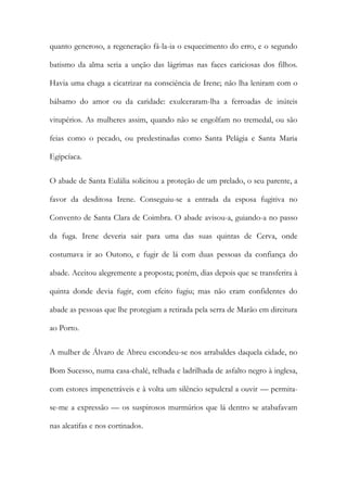 quanto generoso, a regeneração fá-la-ia o esquecimento do erro, e o segundo
batismo da alma seria a unção das lágrimas nas faces cariciosas dos filhos.
Havia uma chaga a cicatrizar na consciência de Irene; não lha leniram com o
bálsamo do amor ou da caridade: exulceraram-lha a ferroadas de inúteis
vitupérios. As mulheres assim, quando não se engolfam no tremedal, ou são
feias como o pecado, ou predestinadas como Santa Pelágia e Santa Maria
Egipcíaca.
O abade de Santa Eulália solicitou a proteção de um prelado, o seu parente, a
favor da desditosa Irene. Conseguiu-se a entrada da esposa fugitiva no
Convento de Santa Clara de Coimbra. O abade avisou-a, guiando-a no passo
da fuga. Irene deveria sair para uma das suas quintas de Cerva, onde
costumava ir ao Outono, e fugir de lá com duas pessoas da confiança do
abade. Aceitou alegremente a proposta; porém, dias depois que se transferira à
quinta donde devia fugir, com efeito fugiu; mas não eram confidentes do
abade as pessoas que lhe protegiam a retirada pela serra de Marão em direitura
ao Porto.
A mulher de Álvaro de Abreu escondeu-se nos arrabaldes daquela cidade, no
Bom Sucesso, numa casa-chalé, telhada e ladrilhada de asfalto negro à inglesa,
com estores impenetráveis e à volta um silêncio sepulcral a ouvir — permitase-me a expressão — os suspirosos murmúrios que lá dentro se atabafavam
nas alcatifas e nos cortinados.

 