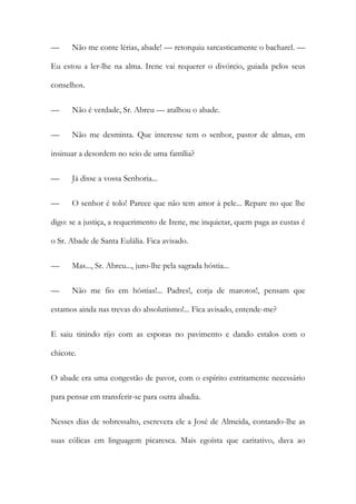 —

Não me conte lérias, abade! — retorquiu sarcasticamente o bacharel. —

Eu estou a ler-lhe na alma. Irene vai requerer o divórcio, guiada pelos seus
conselhos.
—

Não é verdade, Sr. Abreu — atalhou o abade.

—

Não me desminta. Que interesse tem o senhor, pastor de almas, em

insinuar a desordem no seio de uma família?
—

Já disse a vossa Senhoria...

—

O senhor é tolo! Parece que não tem amor à pele... Repare no que lhe

digo: se a justiça, a requerimento de Irene, me inquietar, quem paga as custas é
o Sr. Abade de Santa Eulália. Fica avisado.
—

Mas..., Sr. Abreu..., juro-lhe pela sagrada hóstia...

—

Não me fio em hóstias!... Padres!, corja de marotos!, pensam que

estamos ainda nas trevas do absolutismo!... Fica avisado, entende-me?
E saiu tinindo rijo com as esporas no pavimento e dando estalos com o
chicote.
O abade era uma congestão de pavor, com o espírito estritamente necessário
para pensar em transferir-se para outra abadia.
Nesses dias de sobressalto, escrevera ele a José de Almeida, contando-lhe as
suas cólicas em linguagem picaresca. Mais egoísta que caritativo, dava ao

 