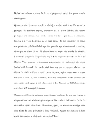 Diabo do Inferno a tonta da Irene e perguntava onde iria parar aquela
extravagante.
Quanto a mim [aventava o solerte abade], a mulher está aí no Porto, sob a
proteção da bandeira inglesa, enquanto eu cá estou debaixo do cacete
português do marido. Ela muitas vezes me disse que tinha aí paladino.
Procure-a a vossa Senhoria; e, se tiver modo de lhe transmitir os meus
cumprimentos pela bestialidade que fez, peça-lhe que não demande o marido,
visto que as custas já eu fui citado para as pagar em moeda de costela.
Entretanto, diligencio escapulir-me daqui. Está vaga uma boa abadia no Alto
Minho. Vou requerer a mudança, esperançado no valimento da vossa
Senhoria. O deputado do circulo há de fazer-me guerra, porque eu laboro nas
fileiras da rainha e Carta e votei contra ele; mas, repito, conto com a vossa
Senhoria e com o José Bernardo. Não me desconviria nesta ocasião um
canonicato em Braga, e já mó ofereceram os Srs. Cabrais em 1850; hoje torço
a orelha... Ah!, femeaço!, femeaço!
Quando a política me agourava uma mitra, as mulheres far-me-iam rejeitar o
chapéu de cardeal. Mulheres, piores que o Diabo, diz o Eclesiastes. Devia de
estar velho quem disse isto... Finalmente, agora, em remate de cantiga, vem
essa doida da Irene perturbar o meu repouso!... Quem me mandou a mim
endireitar tuertos, se ela já estava retorcida!? Etc.

 