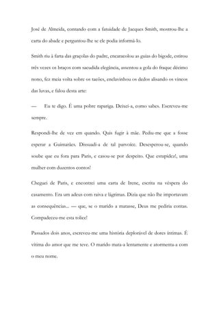 José de Almeida, contando com a fatuidade de Jacques Smith, mostrou-lhe a
carta do abade e perguntou-lhe se ele podia informá-lo.
Smith riu à farta das graçolas do padre, encaracolou as guias do bigode, estirou
três vezes os braços com sacudida elegância, assentou a gola do fraque décimo
nono, fez meia volta sobre os tacões, enclavinhou os dedos alisando os vincos
das luvas, e falou desta arte:
—

Eu te digo. É uma pobre rapariga. Deixei-a, como sabes. Escreveu-me

sempre.
Respondi-lhe de vez em quando. Quis fugir à mãe. Pediu-me que a fosse
esperar a Guimarães. Dissuadi-a de tal parvoíce. Desesperou-se, quando
soube que eu fora para Paris, e casou-se por despeito. Que estupidez!, uma
mulher com duzentos contos!
Cheguei de Paris, e encontrei uma carta de Irene, escrita na véspera do
casamento. Era um adeus com raiva e lágrimas. Dizia que não lhe importavam
as consequências... — que, se o marido a matasse, Deus me pediria contas.
Compadeceu-me esta tolice!
Passados dois anos, escreveu-me uma história deplorável de dores íntimas. É
vítima do amor que me teve. O marido mata-a lentamente e atormenta-a com
o meu nome.

 