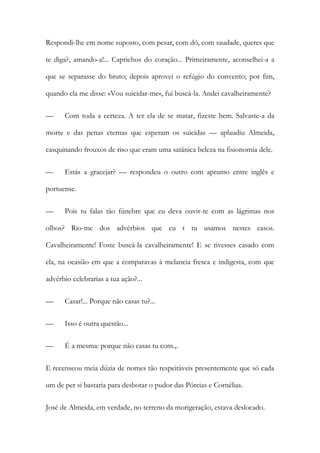 Respondi-lhe em nome suposto, com pesar, com dó, com saudade, queres que
te diga?, amando-a!... Caprichos do coração... Primeiramente, aconselhei-a a
que se separasse do bruto; depois aprovei o refúgio do convento; por fim,
quando ela me disse: «Vou suicidar-me«, fui buscá-la. Andei cavalheiramente?
—

Com toda a certeza. A ter ela de se matar, fizeste bem. Salvaste-a da

morte e das penas eternas que esperam os suicidas — aplaudiu Almeida,
casquinando frouxos de riso que eram uma satânica beleza na fisionomia dele.
—

Estás a gracejar? — respondeu o outro com aprumo entre inglês e

portuense.
—

Pois tu falas tão fúnebre que eu deva ouvir-te com as lágrimas nos

olhos? Rio-me dos advérbios que eu t tu usamos nestes casos.
Cavalheiramente! Foste buscá-la cavalheiramente! E se tivesses casado com
ela, na ocasião em que a comparavas à melancia fresca e indigesta, com que
advérbio celebrarias a tua ação?...
—

Casar!... Porque não casas tu?...

—

Isso é outra questão...

—

É a mesma: porque não casas tu com.,.

E recenseou meia dúzia de nomes tão respeitáveis presentemente que só cada
um de per si bastaria para desbotar o pudor das Pórcias e Cornélias.
José de Almeida, em verdade, no terreno da morigeração, estava deslocado.

 