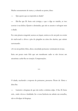 Mudou sensatamente de rumo; e, voltando ao ponto, disse:
—

Que queres que eu responda ao abade?

—

Diz-lhe que D. Irene está comigo; e que o diga ao marido, se isso

convier à sua defesa. Quanto a demandas, que não se assuste o selvagem nem
o abade.
Fez uma pirueta congenial, acenou ao jóquei, sentou-se de um pulo no coxim
do mail-coach e silvou a pita do pingalim na crina dos alazões, que saíram
curveteando.
«Aí vai um perfeito feliz», dizia a mocidade portuense verminada de invejas.
Seria um pouco mais feliz que um mendicante sadio se não tivesse um
aneurisma a arfar-lhe no coração. Compensações.

***

O abade, recebendo a resposta do portuense, procurou Álvaro de Abreu e
disse-lhe:
—

Lamento a desgraça de que não tenho a mínima culpa. A Sra. D. Irene

está... onde a levou a fatalidade. Se a vossa Senhoria me admite um conselho,
não se divulgue tal desgraça.

 