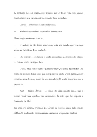 E, contando-lhe com melindrosos rodeios que O. Irene vivia com Jacques
Smith, ofereceu-se para intervir no remédio deste escândalo.
—

Como? — interpelou Álvaro iradamente.

—

Meditarei no modo da encaminhar ao convento.

Abreu ringiu os dentes e rosnou:
—

O senhor, se não fosse uma besta, seria um canalha que vem aqui

avisar-me da infâmia dessa mulher!...
—

Oh, senhor! — exclamou o abade, conturbado do ímpeto do fidalgo.

— Pois eu venho participar-lhe,..
—

O quê? Que vem o senhor participar-me? Que estou desonrado? Ora

ponha-se no meio da rua antes que o despeje pela janela! Quem perdeu, quem
prostituiu essa devassa, foram os seus conselhos, O abade limpava o suor e
gaguejava.
—

Rua! — bradou Álvaro —, e mude de terra, quando não.... faço-o

esfolar. Você teve quinhão nas devassidões da mãe; que lhe importa a
devassidão da filha?
Era uma seva calúnia, propalada por Álvaro de Abreu e aceite pela opinião
pública. O abade então chorou, ergueu a cara com arrogância e bradou:

 