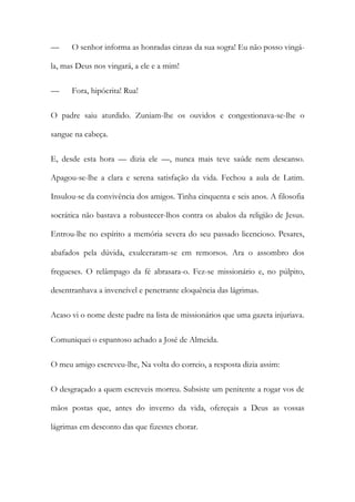—

O senhor informa as honradas cinzas da sua sogra! Eu não posso vingá-

la, mas Deus nos vingará, a ele e a mim!
—

Fora, hipócrita! Rua!

O padre saiu aturdido. Zuniam-lhe os ouvidos e congestionava-se-lhe o
sangue na cabeça.
E, desde esta hora — dizia ele —, nunca mais teve saúde nem descanso.
Apagou-se-lhe a clara e serena satisfação da vida. Fechou a aula de Latim.
Insulou-se da convivência dos amigos. Tinha cinquenta e seis anos. A filosofia
socrática não bastava a robustecer-lhos contra os abalos da religião de Jesus.
Entrou-lhe no espírito a memória severa do seu passado licencioso. Pesares,
abafados pela dúvida, exulceraram-se em remorsos. Ara o assombro dos
fregueses. O relâmpago da fé abrasara-o. Fez-se missionário e, no púlpito,
desentranhava a invencível e penetrante eloquência das lágrimas.
Acaso vi o nome deste padre na lista de missionários que uma gazeta injuriava.
Comuniquei o espantoso achado a José de Almeida.
O meu amigo escreveu-lhe, Na volta do correio, a resposta dizia assim:
O desgraçado a quem escreveis morreu. Subsiste um penitente a rogar vos de
mãos postas que, antes do inverno da vida, ofereçais a Deus as vossas
lágrimas em desconto das que fizestes chorar.

 