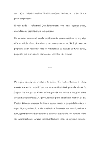 —

Que celebreira! — disse Almeida. — Quem havia de esperar isto de um

padre tão patusco!
E mais nada — celebreira! Que desabrimento com umas ingentes dores,
dobradamente deploráveis, se são quimeras!
Eu, de mim, compreendi aquela transformação, porque decifrara os segredos
dela na minha alma. Aos vinte e um anos estudara eu Teologia, com o
propósito de ir missionar entre os vituperados da loucura da Cruz. Recai,
propelido pela zombaria do mundo; mas aprendi a não zombar.

***

Por aquele tempo, um cavalheiro de Basto, o Sr. Paulino Teixeira Botelho,
murava um terreno lavradio que nos anos anteriores fazia parte da feira de S.
Miguel, em Refojos. A política de campanário introduzira a sua garra nesta
contenda de propriedade. O povo, acirrado pelos adversários políticos do Sr.
Paulino Teixeira, ameaçara derribar o muro e invadir a propriedade a ferro e
fogo. O proprietário, forte do seu direito e bravo do seu natural, aceitou a
luva, aguerrilhou criados e caseiros e avisou as autoridades que tomaria sobre
si o desempenho dos deveres que incumbiam aos fiscais da segurança pública.

 