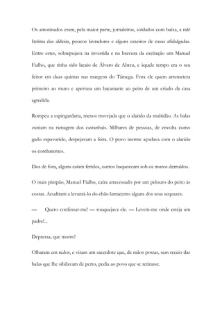Os amotinados eram, pela maior parte, jornaleiros, soldados com baixa, a ralé
Intima das aldeias, poucos lavradores e alguns caseiros de casas afidalgadas.
Entre estes, sobrepujava na investida e na bravura da excitação um Manuel
Fialho, que tinha sido lacaio de Álvaro de Abreu, e àquele tempo era o seu
feitor em duas quintas nas margens do Tâmega. Fora ele quem arremetera
primeiro ao muro e aperrara um bacamarte ao peito de um criado da casa
agredida.
Rompeu a espingardaria, menos trovejada que o alarido da multidão. As balas
zuniam na ramagem dos castanhais. Milhares de pessoas, de envolta como
gado espavorido, despejavam a feira. O povo inerme açodava com o alarido
os combatentes.
Dos de fora, alguns caíam feridos, outros baqueavam sob os muros derruídos.
O mais pimpão, Manuel Fialho, caíra atravessado por um pelouro do peito às
costas. Acudiram a levantá-lo do chão lamacento alguns dos seus sequazes.
—

Quero confessar-me! — rouquejava ele. — Levem-me onde esteja um

padre!...
Depressa, que morro!
Olharam em redor, e viram um sacerdote que, de mãos postas, sem receio das
balas que lhe sibilavam de perto, pedia ao povo que se retirasse.

 
