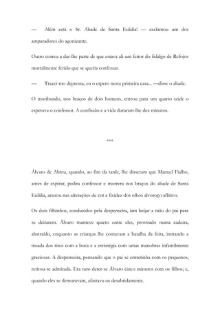 —

Além está o Sr. Abade de Santa Eulália! — exclamou um dos

amparadores do agonizante.
Outro correu a dar-lhe parte de que estava ali um feitor do fidalgo de Refojos
mortalmente ferido que se queria confessar.
—

Trazei-mo depressa, eu o espero nesta primeira casa... —disse o abade.

O moribundo, nos braços de dois homens, entrou para um quarto onde o
esperava o confessor. A confissão e a vida duraram-lhe dez minutos.

***

Álvaro de Abreu, quando, ao fim da tarde, lhe disseram que Manuel Fialho,
antes de expirar, pedira confessor e morrera nos braços do abade de Santa
Eulália, acusou nas alterações de cor e fixidez dos olhos alvoroço aflitivo.
Os dois filhinhos, conduzidos pela despenseira, iam beijar a mão do pai para
se deitarem. Álvaro manteve quieto entre eles, prostrado numa cadeira,
abstraído, enquanto as crianças lhe contavam a batalha da feira, imitando a
troada dos tiros com a boca e a estratégia com umas manobras infantilmente
graciosas. A despenseira, pensando que o pai se entretinha com os pequenos,
retirou-se admirada. Era raro deter-se Álvaro cinco minutos com os filhos; e,
quando eles se demoravam, afastava-os desabridamente.

 