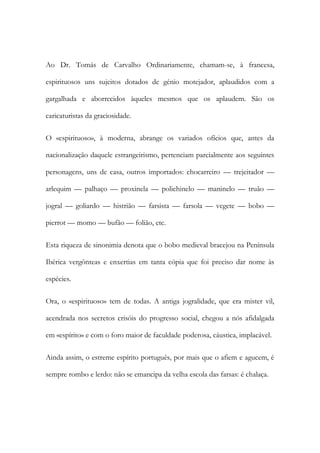 Ao Dr. Tomás de Carvalho Ordinariamente, chamam-se, à francesa,
espirituosos uns sujeitos dotados de génio motejador, aplaudidos com a
gargalhada e aborrecidos àqueles mesmos que os aplaudem. São os
caricaturistas da graciosidade.
O «espirituoso», à moderna, abrange os variados ofícios que, antes da
nacionalização daquele estrangeirismo, pertenciam parcialmente aos seguintes
personagens, uns de casa, outros importados: chocarreiro — trejeitador —
arlequim — palhaço — proxinela — polichinelo — maninelo — truão —
jogral — goliardo — histrião — farsista — farsola — vegete — bobo —
pierrot — momo — bufão — folião, etc.
Esta riqueza de sinonimia denota que o bobo medieval bracejou na Península
Ibérica vergônteas e enxertias em tanta cópia que foi preciso dar nome às
espécies.
Ora, o «espirituoso» tem de todas. A antiga jogralidade, que era mister vil,
acendrada nos secretos crisóis do progresso social, chegou a nós afidalgada
em «espírito» e com o foro maior de faculdade poderosa, cáustica, implacável.
Ainda assim, o estreme espírito português, por mais que o afiem e agucem, é
sempre rombo e lerdo: não se emancipa da velha escola das farsas: é chalaça.

 