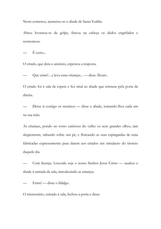 Neste comenos, anunciou-se o abade de Santa Eulália.
Abreu levantou-se de golpe, fincou na cabeça os dedos engrifados e
resmoneou:
—

É certo...

O criado, que dera o anúncio, esperava a resposta.
—

Que entre!... e leva estas crianças... — disse Álvaro.

O criado foi à sala de espera e fez sinal ao abade que entrasse pela porta da
direita.
—

Deixe ir comigo os meninos — disse o abade, tomando-lhos cada um

na sua mão.
As crianças, pondo no rosto caricioso do velho os seus grandes olhos, iam
alegremente, saltando sobre um pé, e floreando as suas espingardas de cana
fabricadas expressamente para darem aos criados um simulacro do tiroteio
daquele dia.
—

Com licença. Louvado seja o nosso Senhor Jesus Cristo — saudou o

abade à entrada da sala, introduzindo as crianças.
—

Entre! — disse o fidalgo.

O missionário, entrado à sala, fechou a porta e disse:

 