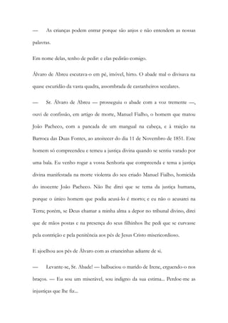 —

As crianças podem entrar porque são anjos e não entendem as nossas

palavras.
Em nome delas, tenho de pedir: e elas pedirão comigo.
Álvaro de Abreu escutava-o em pé, imóvel, hirto. O abade mal o divisava na
quase escuridão da vasta quadra, assombrada de castanheiros seculares.
—

Sr. Álvaro de Abreu — prosseguiu o abade com a voz tremente —,

ouvi de confissão, em artigo de morte, Manuel Fialho, o homem que matou
João Pacheco, com a pancada de um mangual na cabeça, e à traição na
Barroca das Duas Fontes, ao anoitecer do dia 11 de Novembro de 1851. Este
homem só compreendeu e temeu a justiça divina quando se sentiu varado por
uma bala. Eu venho rogar a vossa Senhoria que compreenda e tema a justiça
divina manifestada na morte violenta do seu criado Manuel Fialho, homicida
do inocente João Pacheco. Não lhe direi que se tema da justiça humana,
porque o único homem que podia acusá-lo é morto; e eu não o acusarei na
Terra; porém, se Deus chamar a minha alma a depor no tribunal divino, direi
que de mãos postas e na presença do seus filhinhos lhe pedi que se curvasse
pela contrição e pela penitência aos pés de Jesus Cristo misericordioso.
E ajoelhou aos pés de Álvaro com as criancinhas adiante de si.
—

Levante-se, Sr. Abade! — balbuciou o marido de Irene, erguendo-o nos

braços. — Eu sou um miserável, sou indigno da sua estima... Perdoe-me as
injustiças que lhe fiz...

 