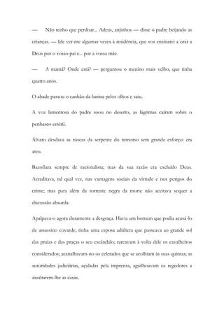 —

Não tenho que perdoar... Adeus, anjinhos — disse o padre beijando as

crianças. — Ide ver-me algumas vezes à residência, que vos ensinarei a orar a
Deus por o vosso pai e... por a vossa mãe.
—

A mamã? Onde está? — perguntou o menino mais velho, que tinha

quatro anos.
O abade passou o canhão da batina pelos olhos e saiu.
A voz lamentosa do padre soou no deserto, as lágrimas caíram sobre o
penhasco estéril.
Álvaro desdava as roscas da serpente do remorso sem grande esforço: era
ateu.
Bazofiara sempre de racionalista; mas da sua razão era excluído Deus.
Acreditava, tal qual vez, nas vantagens sociais da virtude e nos perigos do
crime; mas para além da torrente negra da morte não aceitava sequer a
discussão absurda.
Apalpava-o agora duramente a desgraça. Havia um homem que podia acusá-lo
de assassino covarde; tinha uma esposa adúltera que passeava ao grande sol
das praias e das praças o seu escândalo; rareavam à volta dele os cavalheiros
considerados; acanalhavam-no os celerados que se acolhiam às suas quintas; as
autoridades judiciárias, açuladas pela imprensa, aguilhoavam os regedores a
assaltarem-lhe as casas.

 