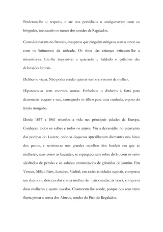 Perderam-lhe o respeito, e até nos periódicos o amalgamavam com os
hóspedes, invocando os manes dos condes de Regalados.
Convulsionavam-no frenesis, exasperos que ninguém mitigava com o amor ou
com os linimentos da amizade, Os risos das crianças irritavam-lhe a
misantropia. Era-lhe impossível a quietação e baldado o paliativo das
deleitações brutais.
Deliberou viajar. Não podia vender quintas sem o consenso da mulher.
Hipotecou-as com enormes usuras. Embolsou o dinheiro à farta para
demoradas viagens e saiu, entregando os filhos para uma cunhada, esposa do
irmão morgado.
Desde 1857 a 1861 triunfou a vida nas principais cidades da Europa.
Conheceu todos os salões e todos os antros. Viu a devassidão no espavento
das pompas do Louvre, onde as duquesas apresilhavam diamantes nos bicos
dos peitos, e remirou-se nos grandes espelhos dos bordéis em que as
mulheres, nuas como as bacantes, se espreguiçavam sobre divãs, com os seios
aljofrados de pérolas e os cabelos aromatizados de grinaldas de jasmim. Em
Veneza, Milão, Paris, Londres, Madrid, em todas as cidades capitais, comprava
um daumont, dois cavalos e uma mulher dar mais cotadas; às vezes, comprava
duas mulheres e quatro cavalos. Chamavam-lhe conde, porque nos seus trens
fizera pintar a coroa dos Abreus, condes do Pico de Regalados.

 