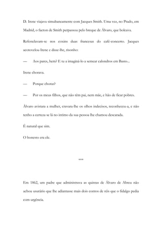 D. Irene viajava simultaneamente com Jacques Smith. Uma vez, no Prado, em
Madrid, o faeton de Smith perpassou pelo breque de Álvaro, que boleava.
Refestelavam-se nos coxins duas francesas do café-concerto. Jacques
acotovelou Irene e disse-lhe, risonho:
—

Aos pares, hem? E tu a imaginá-lo a semear calondros em Basto...

Irene chorava.
—

Porque choras?

—

Por os meus filhos, que não têm pai, nem mãe, e hão de ficar pobres.

Álvaro avistara a mulher, cravara-lhe os olhos indecisos, reconheceu-a, e não
tenho a certeza se lá no intimo da sua pessoa lhe chamou descarada.
É natural que sim.
O honesto era ele.

***

Em 1862, um padre que administrava as quintas de Álvaro de Abreu não
achou usurário que lhe adiantasse mais dois contos de réis que o fidalgo pedia
com urgência.

 