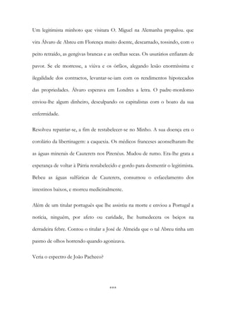 Um legitimista minhoto que visitara O. Miguel na Alemanha propalou. que
vira Álvaro de Abreu em Florença muito doente, descarnado, tossindo, com o
peito retraído, as gengivas brancas e as orelhas secas. Os usurários enfiaram de
pavor. Se ele morresse, a viúva e os órfãos, alegando lesão enormíssima e
ilegalidade dos contractos, levantar-se-iam com os rendimentos hipotecados
das propriedades. Álvaro esperava em Londres a letra. O padre-mordomo
enviou-lhe algum dinheiro, desculpando os capitalistas com o boato da sua
enfermidade.
Resolveu repatriar-se, a fim de restabelecer-se no Minho. A sua doença era o
corolário da libertinagem: a caquexia. Os médicos franceses aconselharam-lhe
as águas minerais de Cauterets nos Pirenéus. Mudou de rumo. Era-lhe grata a
esperança de voltar à Pátria restabelecido e gordo para desmentir o legitimista.
Bebeu as águas sulfúricas de Cauterets, consumou o esfacelamento dos
intestinos baixos, e morreu medicinalmente.
Além de um titular português que lhe assistiu na morte e enviou a Portugal a
notícia, ninguém, por afeto ou caridade, lhe humedecera os beiços na
derradeira febre. Contou o titular a José de Almeida que o tal Abreu tinha um
pasmo de olhos horrendo quando agonizava.
Veria o espectro de João Pacheco?

***

 