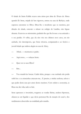O abade de Santa Eulália rezava uma missa por alma de Álvaro de Abreu
quando D. Irene, trajada de luto rigoroso, entrou na casa de Refojos, onde
esperava encontrar os filhos. Disse-lhe o mordomo que os meninos, por
direção do abade, estavam a educar no colégio de Landim, oito léguas
distante. Escreveu ao missionário, pedindo-lhe que lhe levasse a sua amizade e
o seu perdão. O velho, que ela não vira nos últimos nove anos, era tão
acabado, tão decomposto, que Irene chorava, comparando-o ao festivo e
juvenil abade que radiava alegria na casa de Athey.
—

Afinal.. — murmurou o padre.

—

Aqui estou... — soluçou Irene.

—

Quer ver os seus filhos?

—

Sim...

—

Vou mandá-los buscar. Cuidei deles, porque a sua cunhada não podia

sofrê-los: e as criancinhas amavam-me... E preciso, a minha senhora, salvar o
que puder desta casa por amor destes meninos. Com ordem e economia, se
Deus me der vida, tudo se fará.
Irene apressava o inventário, resgatava as vendas ilícitas, anulava hipotecas,
afanava-se em liquidar o que devia pertencer-lhe da meação do casal e dos
rendimentos absorvidos na totalidade pelo marido.

 