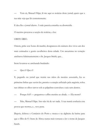 —

Vem cá, Manuel Filipe, lê-me aqui as noticias deste jornal; quero que a

tua mãe veja que lês correntemente.
E deu-lhe o jornal aberto. A mãe parecia estranha ou aborrecida.
O menino procurou a secção de notícias, e leu:
OBITUÁRIO.
Ontem, pelas sete horas dá manhã, desapareceu do número dos vivos um dos
mais estimados e gentis cavalheiros desta cidade. Um aneurisma no coração
arrebatou fulminantemente o Sr. Jacques Smith, que...
Irene levantou-se arrebatada bradando:
—

Que ê? Que é?

E, pegando no jornal que tremia nas mãos do menino assustado, leu as
primeiras linhas que ouvira ler, premiu o coração asfixiado pela angústia, rolou
nas órbitas os olhos turvos sob as pálpebras convulsas e caiu sem alentos.
—

Porque foi?! — perguntou o aflito menino ao abade. — Ela morre?

—

Não, Manuel Filipe. Isto não há de ser nada. A tua mamã conhecia esta

pessoa que morreu, e... teve pena.
Depois, dobrou o Comércio do Porto e meteu-o na algibeira da batina para
que o filho de O. Irene de Abreu nunca mais tornasse a ler o nome de Jacques
Smith.

 
