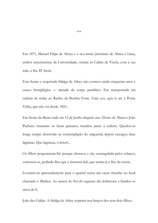 ***

Em 1871, Manuel Filipe de Abreu e o seu irmão Jerónimo de Abreu e Lima,
ambos terceiranistas da Universidade, vieram às Caldas de Vizela, com a sua
mãe, a Sra. D. Irene.
Esta ilustre e respeitada fidalga de Athey não contava ainda cinquenta anos e
estava hemiplégica — metade do corpo paralítico. Era transportada em
cadeira de rodas ao Ranho da Bomba Forte. Uma vez, quis ir até à Ponte
Velha, que não via desde. 1851.
Em frente da ilheta onde em 15 de Junho daquele ano Álvaro de Abreu e João
Pacheco trocaram os fatais gracejos, mandou parar a cadeira. Quedou-se
longo tempo absorvida na contemplação do salgueiral; depois enxugou duas
lágrimas. Que lágrimas, ó leitor!...
Os filhos perguntaram-lhe porque chorava; e ela, estrangulada pelos soluços,
contorcia-se, pedindo-lhes que a tirassem dali, que sentia já o frio da morte.
Levaram-na apressadamente para o quartel numa das casas situadas no local
chamado o Médico. Ao nascer do Sol do seguinte dia dobravam a finados os
sinos de S.
João das Caldas. A fidalga de Athey expirara nos braços dos seus dois filhos.

 