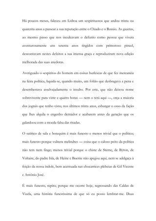 Há poucos meses, faleceu em Lisboa um «espirituoso» que andou trinta ou
quarenta anos a passear a sua reputação entre o Chiado e o Rossio. As gazetas,
ao mesmo passo que nos inculcavam o defunto como pessoa que vivera
aventurosamente uns setenta anos tingidos com primoroso pincel,
descontavam nestes defeitos a sua imensa graça e reproduziram nova edição
melhorada das suas anedotas.
Averiguado o «espirito» do homem em coisas burlescas de que fez mercancia
na feira política, liquida-se, quando muito, um folião que desbragava a pena e
desembestava asselvajadamente o insulto. Por este, que não deixou nome
sobrevivente para vinte e quatro horas — nem o terá aqui —, orça a maioria
dos jograis que tenho visto, nos últimos trinta anos, esburgar o osso da fação
que lhes alquila o engenho detraidor e acabarem antes da geração que os
galardoou com a moeda falsa das risadas.
O satírico de sala e botequim é mais funesto e menos trivial que o político;
mais funesto porque vulnera melindres — coisa que o caloso peito da política
não tem nem finge; menos trivial porque o chiste de Sterne, de Byron, de
Voltaire, do padre Isla, de Heine e Boerne não apegou aqui, nem se adelgaça à
feição da nossa índole, bem acentuada nas chocarrices plebeias de Gil Vicente
e António José.
É mais funesto, repito; porque me ocorre hoje, regressando das Caldas de
Vizela, uma história funestíssima de que só eu posso lembrar-me. Duas

 