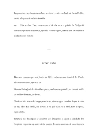 Perguntei ao capelão desta senhora se ainda era vivo o abade de Santa Eulália,
muito afeiçoado à senhora falecida.
—

Não, senhor. Esse santo morreu há três anos: a paixão da fidalga foi

tamanha que caiu na cama; e, quando se quis erguer, estava lesa. Os meninos
ainda choram por ele.

***

CONCLUSÃO

Das sete pessoas que, em Junho de 1851, estiveram no sinceiral do Vizela,
vive somente uma, que sou eu.
O conselheiro José de Almeida expirou, no Inverno passado, na casa de saúde
do médico Ferreira, do Porto.
Na derradeira vasca do longo paroxismo, circunvagou os olhos baços à volta
do seu leito. Era irmão, era esposo e era pai. Não viu a irmã, nem a esposa,
nem o filho.
Finara-se no desamparo e desamor dos indigentes a quem a caridade dos
hospitais empresta um catre ainda quente de outro cadáver. A sua existência

 