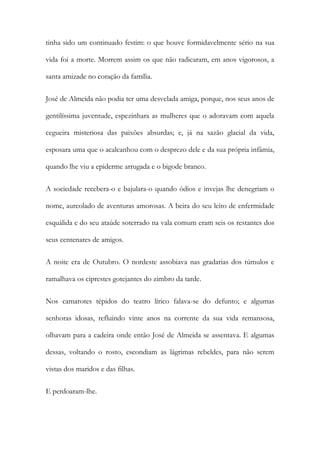tinha sido um continuado festim: o que houve formidavelmente sério na sua
vida foi a morte. Morrem assim os que não radicaram, em anos vigorosos, a
santa amizade no coração da família.
José de Almeida não podia ter uma desvelada amiga, porque, nos seus anos de
gentilíssima juventude, espezinhara as mulheres que o adoravam com aquela
cegueira misteriosa das paixões absurdas; e, já na sazão glacial da vida,
esposara uma que o acalcanhou com o desprezo dele e da sua própria infâmia,
quando lhe viu a epiderme arrugada e o bigode branco.
A sociedade recebera-o e bajulara-o quando ódios e invejas lhe denegriam o
nome, aureolado de aventuras amorosas. A beira do seu leito de enfermidade
esquálida e do seu ataúde soterrado na vala comum eram seis os restantes dos
seus centenares de amigos.
A noite era de Outubro. O nordeste assobiava nas gradarias dos túmulos e
ramalhava os ciprestes gotejantes do zimbro da tarde.
Nos camarotes tépidos do teatro lírico falava-se do defunto; e algumas
senhoras idosas, refluindo vinte anos na corrente da sua vida remansosa,
olhavam para a cadeira onde então José de Almeida se assentava. E algumas
dessas, voltando o rosto, escondiam as lágrimas rebeldes, para não serem
vistas dos maridos e das filhas.
E perdoaram-lhe.

 