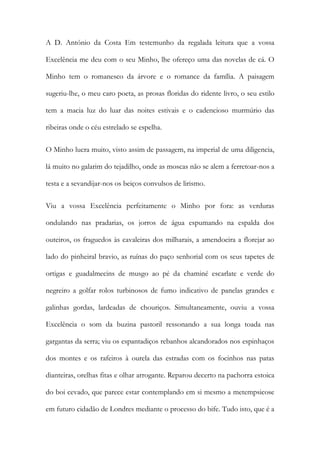 A D. António da Costa Em testemunho da regalada leitura que a vossa
Excelência me deu com o seu Minho, lhe ofereço uma das novelas de cá. O
Minho tem o romanesco da árvore e o romance da família. A paisagem
sugeriu-lhe, o meu caro poeta, as prosas floridas do ridente livro, o seu estilo
tem a macia luz do luar das noites estivais e o cadencioso murmúrio das
ribeiras onde o céu estrelado se espelha.
O Minho lucra muito, visto assim de passagem, na imperial de uma diligencia,
lá muito no galarim do tejadilho, onde as moscas não se alem a ferretoar-nos a
testa e a sevandijar-nos os beiços convulsos de lirismo.
Viu a vossa Excelência perfeitamente o Minho por fora: as verduras
ondulando nas pradarias, os jorros de água espumando na espalda dos
outeiros, os fraguedos às cavaleiras dos milharais, a amendoeira a florejar ao
lado do pinheiral bravio, as ruínas do paço senhorial com os seus tapetes de
ortigas e guadalmecins de musgo ao pé da chaminé escarlate e verde do
negreiro a golfar rolos turbinosos de fumo indicativo de panelas grandes e
galinhas gordas, lardeadas de chouriços. Simultaneamente, ouviu a vossa
Excelência o som da buzina pastoril ressonando a sua longa toada nas
gargantas da serra; viu os espantadiços rebanhos alcandorados nos espinhaços
dos montes e os rafeiros à ourela das estradas com os focinhos nas patas
dianteiras, orelhas fitas e olhar arrogante. Reparou decerto na pachorra estoica
do boi cevado, que parece estar contemplando em si mesmo a metempsicose
em futuro cidadão de Londres mediante o processo do bife. Tudo isto, que é a

 