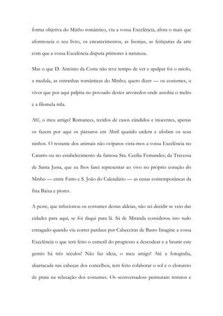 forma objetiva do Minho romântico, viu a vossa Excelência, afora o mais que
aformoseia o seu livro, os encarecimentos, as lisonjas, as feitiçarias da arte
com que a vossa Excelência disputa primores à natureza.
Mas o que D. António da Costa não teve tempo de ver e apalpar foi o miolo,
a medula, as entranhas românticas do Minho; quero dizer — os costumes, o
viver que por aqui palpita no povoado destes arvoredos onde assobia o melro
e a filomela trila.
Ah!, o meu amigo! Romances, tecidos de casos cândidos e inocentes, apenas
os fazem por aqui os pássaros em Abril quando urdem e afofam os seus
ninhos. O restante dos animais não ovíparos vista-mos a vossa Excelência no
Catarro ou no estabelecimento da famosa Sra. Cecília Fernandes; da Travessa
de Santa Justa, que eu lhos farei representar ao vivo no próprio coração do
Minho — entre Farto e S. João do Calendário — as cenas contemporâneas da
fina Baixa e piores.
A peste, que infecionou os costumes destas aldeias, não sei decidir se veio das
cidades para aqui, se foi daqui para lá. Sá de Miranda considerou isto tudo
estragado quando viu correr pardaus por Cabeceiras de Basto Imagine a vossa
Excelência o que terá feito o esmeril do progresso a descodear e a brunir este
gentio há três séculos! Não faz ideia, o meu amigo! Até a fotografia,
abarracada nas cabeças dos concelhos, tem feito colaborar o sol e o clorureto
de prata na relaxação dos costumes. Os «conversados» permutam retratos e

 