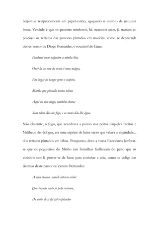 beijam-se reciprocamente em papel-cartão, aguçando o instinto da natureza
bruta. Verdade é que os pastores minhotos, há trezentos anos, já traziam ao
pescoço os retratos das pastoras pintados em madeira, como se depreende
destes versos de Diogo Bernardes, o rouxinol do Lima:
Pendurei num salgueiro a minha lira,
Ouvi-la ao som do vento é uma mágoa,
Em lugar de tanger geme e suspira.
Maríla que pintada numa tábua
Aqui no seio trago, também chora;
Seus olhos dão-me fogo, e os meus dão-lhe água.
Não obstante, o fogo, que acendrava a paixão nos peitos daqueles Bieitos e
Melibeus das éclogas, era uma espécie de lume sacro que velava a virgindade...
dos retratos pintados em tábua. Porquanto, deve a vossa Excelência lembrarse que os pegureiros do Minho tais fornalhas faulhavam do peito que os
vizinhos iam lá prover-se de lume para cozinhar a ceia, como se colige das
lástimas deste pastor do canoro Bernardes:
A viva chama. aquele intenso ardor
Que brando sinto já pelo costume,
De noite de si dá tal resplandor

 