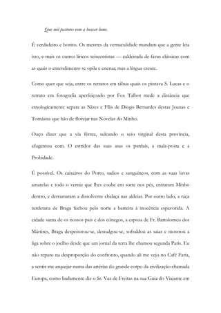 Que mil pastores vem a buscar lume.
É verdadeiro e bonito. Os mestres da vernaculidade mandam que a gente leia
isto, e mais os outros líricos seiscentistas — caldeirada de favas clássicas com
as quais o entendimento se opila e encrua; mas a língua cresce.
Como quer que seja, entre os retratos em tábua quais os pintava S. Lucas e o
retrato em fotografia aperfeiçoado por Fox Talbot mede a distância que
etnologicamente separa as Nizes e Fílis de Diogo Bernardes destas Joanas e
Tomásias que hão de florejar nas Novelas do Minho.
Ouço dizer que a via férrea, sulcando o seio virginal desta província,
afugentou com. O estridor das suas asas os pardais, a mala-posta e a
Probidade.
É possível. Os caixeiros do Porto, sadios e sanguíneos, com as suas luvas
amarelas e todo o verniz que lhes coube em sorte nos pés, entraram Minho
dentro, e derramaram a dissolvente chalaça nas aldeias. Por outro lado, a raça
turdetana de Braga fechou pelo norte a barreira à inocência espavorida. A
cidade santa de os nossos pais e dos cónegos, a esposa de Fr. Bartolomeu dos
Mártires, Braga despeitorou-se, desnalgou-se, sofraldou as saias e mostrou a
liga sobre o joelho desde que um jornal da terra lhe chamou segunda Paris. Eu
não reparo na desproporção do confronto, quando ali me vejo no Café Faria,
a sentir-me arquejar numa das artérias do grande corpo da civilização chamada
Europa, como lindamente diz o Sr. Vaz de Freitas na sua Guia do Viajante em

 