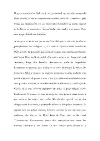 Braga, por seis vinténs. Tudo me leva à persuasão de que me acho na segunda
Paris, quando a Guia me assevera com exatidão, ainda não contraditada pela
inveja, que Braga encerra nos seus muros sete procuradores de causas, e que aí
os barbeiros superabundam. Fazia-se ainda pelos modos uma terceira Paris
com a superfluidade dos barbeiros!
A categoria modesta em que o jornalista afidalgou a sua terra justifica-se
principalmente nas estalagens. Aí, é aí onde o viajante se sente saturado de
Paris, a ponto de, pensando que acorda alvoroçado pelas campainhas elétricas
do Grande Hotel no Boulevard des Capucines, achar-se em Braga, no Hotel
Aveirense, Largo dos Penedos. Avantajam-se ainda às hospedarias
bracarenses, no ponto de vista zoológico, os hotéis da princesa do Minho. Os
forasteiros dados a pesquisas de anatomia comparada podem, mediante uma
gratificação razoável, passar as suas noites em vigílias úteis estudando insetos
sem queixos e sem asas, de membros articulados, consoante a classificação de
Cuvier. Ali se lhes oferecem exemplares em barda da pulga braguês (Pulex
bracharensis). Convencer-se-á que as seis pernas deste parasita são desiguais, o
que assim se faz mister para o salto. Não duvidará que ele tem o bico
alongado com duas cerdas, e guarnecido na base de dois palpos escamosos. Se
reparar bem nas pulgas maiores, dissipará suspeitas de que tem asas, que
realmente não têm as do Hotel Leão de Ouro nem as do Hotel
Transmontano. Encontram-se nestes dois estabelecimentos larvas das
mesmas, cilíndricas e sem pernas. O olho armado pode observá-las a

 