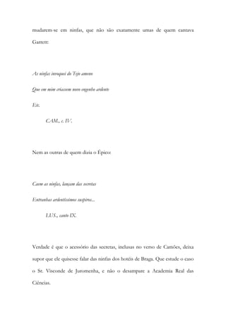 mudarem-se em ninfas, que não são exatamente umas de quem cantava
Garrett:

As ninfas invoquei do Tejo ameno
Que em mim criassem novo engenho ardente
Etc.
CAM., c. IV.

Nem as outras de quem dizia o Épico:

Caem as ninfas, lançam das secretas
Entranhas ardentíssimos suspiros...
LUS., canto IX.

Verdade é que o acessório das secretas, inclusas no verso de Camões, deixa
supor que ele quisesse falar das ninfas dos hotéis de Braga. Que estude o caso
o Sr. Visconde de Juromenha, e não o desampare a Academia Real das
Ciências.

 
