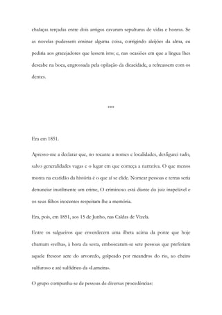 chalaças terçadas entre dois amigos cavaram sepulturas de vidas e honras. Se
as novelas pudessem ensinar alguma coisa, corrigindo aleijões da alma, eu
pediria aos gracejadores que lessem isto; e, nas ocasiões em que a língua lhes
descabe na boca, engrossada pela opilação da dicacidade, a refreassem com os
dentes.

***

Era em 1851.
Apresso-me a declarar que, no tocante a nomes e localidades, desfigurei tudo,
salvo generalidades vagas e o lugar em que começa a narrativa. O que menos
monta na exatidão da história é o que aí se elide. Nomear pessoas e terras seria
denunciar inutilmente um crime, O criminoso está diante do juiz inapelável e
os seus filhos inocentes respeitam-lhe a memória.
Era, pois, em 1851, aos 15 de Junho, nas Caldas de Vizela.
Entre os salgueiros que enverdecem uma ilheta acima da ponte que hoje
chamam «velha», à hora da sesta, emboscaram-se sete pessoas que preferiam
aquele frescor acre do arvoredo, golpeado por meandros do rio, ao cheiro
sulfuroso e até sulfídrico da «Lameira».
O grupo compunha-se de pessoas de diversas procedências:

 
