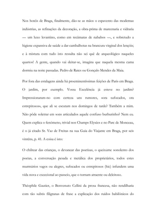 Nos hotéis de Braga, finalmente, dão-se as mãos o espavento das modernas
indústrias, as refinações da decoração, a obra-prima de marcenaria e vidraria
— um luxo levantino, como em recâmaras de nababos —, e sobretudo a
higiene expansiva de saúde a dar cambalhotas na brancura virginal dos lençóis;
e à mistura com tudo isto ressalta não sei quê de arqueológico naqueles
quartos! A gente, quando vai deitar-se, imagina que naquela mesma cama
dormiu na noite passadas. Pedro de Rates ou Gonçalo Mendes da Maia.
Por fora das estalagens ainda há proeminentíssimas feições de Paris em Braga.
O jardim, por exemplo. Vossa Excelência já esteve no jardim?
Impressionaram-no com certeza uns rumores, «ora sufocados, ora
estrepitosos», que ali se escutam nos domingos de tarde? Também a mim.
Não pôde soletrar em sons articulados aquele confuso burburinho? Nem eu.
Quem explica o fenómeno, trivial nos Champs Elysées e no Parc de Monceau,
é o já citado Sr. Vaz de Freitas na sua Guia do Viajante em Braga, por seis
vinténs, p. 41. A coisa é isto:
O chilrear das crianças, o devanear das poetisas, o queixume sonolento dos
poetas, a conversação pesada e metálica dos proprietários, todos estes
murmúrios vagos ou alegres, sufocados ou estrepitosos (hic) infundem uma
vida nova e excecional ao passeio, que o tornam atraente ou deleitoso.
Théophile Gautier, o Benvenuto Cellini da prosa francesa, não rendilharia
com tão subtis filigranas de frase a explicação dos ruídos babilónicos do

 