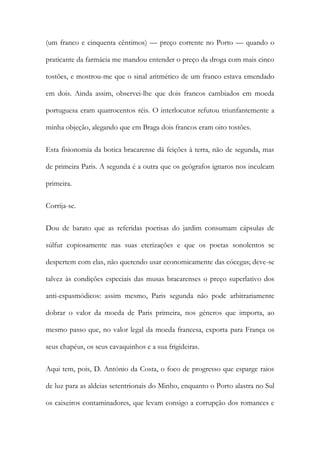 (um franco e cinquenta cêntimos) — preço corrente no Porto — quando o
praticante da farmácia me mandou entender o preço da droga com mais cinco
tostões, e mostrou-me que o sinal aritmético de um franco estava emendado
em dois. Ainda assim, observei-lhe que dois francos cambiados em moeda
portuguesa eram quatrocentos réis. O interlocutor refutou triunfantemente a
minha objeção, alegando que em Braga dois francos eram oito tostões.
Esta fisionomia da botica bracarense dá feições à terra, não de segunda, mas
de primeira Paris. A segunda é a outra que os geógrafos ignaros nos inculcam
primeira.
Corrija-se.
Dou de barato que as referidas poetisas do jardim consumam cápsulas de
súlfur copiosamente nas suas eterizações e que os poetas sonolentos se
despertem com elas, não querendo usar economicamente das cócegas; deve-se
talvez às condições especiais das musas bracarenses o preço superlativo dos
anti-espasmódicos: assim mesmo, Paris segunda não pode arbitrariamente
dobrar o valor da moeda de Paris primeira, nos géneros que importa, ao
mesmo passo que, no valor legal da moeda francesa, exporta para França os
seus chapéus, os seus cavaquinhos e a sua frigideiras.
Aqui tem, pois, D. António da Costa, o foco de progresso que esparge raios
de luz para as aldeias setentrionais do Minho, enquanto o Porto alastra no Sul
os caixeiros contaminadores, que levam consigo a corrupção dos romances e

 