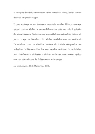as tentações do cabelo untuoso com a risca ao meio da cabeça, lasciva como o
dorso de um gato de Angora.
É neste meio que eu me abalanço a esgaratujar novelas. Há treze anos que
apeguei por esse Minho, em cata do bálsamo dos pinheirais e das fragrâncias
das almas inocentes. Diziam-me que a rusticidade era o derradeiro baluarte da
pureza e que os lavradores do Minho, nivelados com os saloios da
Estremadura, eram os cândidos pastores da Arcádia comparados aos
malandrins de Gomorra. Um dos meus estudos, no intuito de me habilitar
para o confronto do saloio com o minhoto, — da raça sarracena com a galega
— é esta historinha que lhe dedico, o meu nobre amigo.
De Coimbra, aos 15 de Outubro de 1875.

 