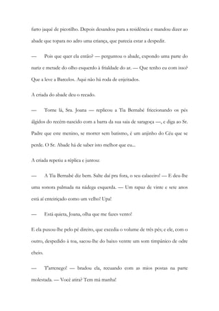 farto jaqué de picotilho. Depois desandou para a residência e mandou dizer ao
abade que topara no adro uma criança, que parecia estar a despedir.
—

Pois que quer ela então? — perguntou o abade, expondo uma parte do

nariz e metade do olho esquerdo à frialdade do ar. — Que tenho eu com isso?
Que a leve a Barcelos. Aqui não há roda de enjeitados.
A criada do abade deu o recado.
—

Torne lá, Sra. Joana — replicou a Tia Bernabé friccionando os pés

álgidos do recém-nascido com a barra da sua saia de saragoça —, e diga ao Sr.
Padre que este menino, se morrer sem batismo, é um anjinho do Céu que se
perde. O Sr. Abade há de saber isto melhor que eu...
A criada repetiu a réplica e juntou:
—

A Tia Bernabé diz bem. Salte daí pra fora, o seu calaceiro! — E deu-lhe

uma sonora palmada na nádega esquerda. — Um rapaz de vinte e sete anos
está aí enteiriçado como um velho! Upa!
—

Está quieta, Joana, olha que me fazes vento!

E ela puxou-lhe pelo pé direito, que excedia o volume de três pés; e ele, com o
outro, despedido à toa, sacou-lhe do baixo ventre um som timpânico de odre
cheio.
—

T'arrenego! — bradou ela, recuando com as mios postas na parte

molestada. — Você atira? Tem má manha!

 