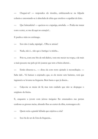 —

Cheguei-te? — respondeu ele risonho, embiocando-se na felpuda

coberta e encostando-se à almofada de chita que estofava o espaldar do leito.
—

Que brincadeira! — queixou-se a rapariga, arrufada. — Podia-me matar

com o coice, se me dá aqui no coração!...
E punha a mão no estômago.
—

Isso não é nada, rapariga!... Olha se amuas!

—

Nada, não é... não que a barriga é a minha...

—

Pois tu, com este frio de mil diabos, vens-me mexer na roupa, e de mais

a mais puxaste-me pelo pé do joanete que tem a frieira aberta!...
—

Então dissesse-o... — disse ela com rosto ajeitado à reconciliação. —

Salte daí!... Vá batizar o enjeitado; que, se ele morre sem batismo, verá que
ingranzéu se levanta na freguesia. Bem basta o que já dizem...
—

Calça-me as meias de lã; mas tem cuidado que não se despegue o

emplasto da frieira.
E, enquanto a jovem com jeitosa meiguice lhe encanudava nas pernas
cerdosas as grossas meias, alisando-lhas ao correr da tíbia, resmungava ele:
—

Quem seria a grande bêbada que enjeitou a cria?

—

Isso há de ser de fora da freguesia...

 