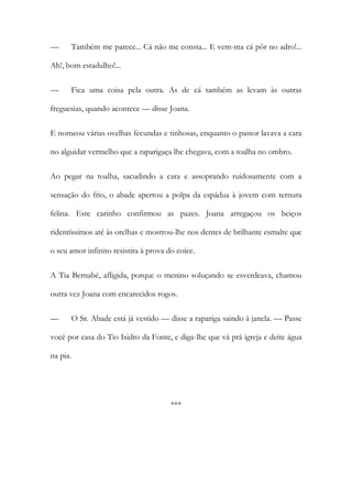 —

Também me parece... Cá não me consta... E vem-ma cá pôr no adro!...

Ah!, bom estadulho!...
—

Fica uma coisa pela outra. As de cá também as levam às outras

freguesias, quando acontece — disse Joana.
E nomeou várias ovelhas fecundas e tinhosas, enquanto o pastor lavava a cara
no alguidar vermelho que a raparigaça lhe chegava, com a toalha no ombro.
Ao pegar na toalha, sacudindo a cara e assoprando ruidosamente com a
sensação do frio, o abade apertou a polpa da espádua à jovem com ternura
felina. Este carinho confirmou as pazes. Joana arregaçou os beiços
ridentíssimos até às orelhas e mostrou-lhe nos dentes de brilhante esmalte que
o seu amor infinito resistira à prova do coice.
A Tia Bernabé, afligida, porque o menino soluçando se esverdeava, chamou
outra vez Joana com encarecidos rogos.
—

O Sr. Abade está já vestido — disse a rapariga saindo à janela. — Passe

você por casa do Tio Isidro da Fonte, e diga-lhe que vá prá igreja e deite água
na pia.

***

 