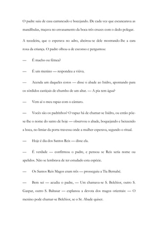 O padre saiu de casa carrancudo e bocejando. De cada vez que escancarava as
mandíbulas, traçava no envasamento da boca três cruzes com o dedo polegar.
A tecedeira, que o esperava no adro, abeirou-se dele mostrando-lhe a cara
roxa da criança. O padre olhou-a de esconso e perguntou:
—

É macho ou fêmea?

—

É um menino — respondeu a viúva.

—

Acenda um daqueles cotos — disse o abade ao Isidro, apontando para

os sórdidos castiçais de chumbo de um altar. — A pia tem água?
—

Vem aí o meu rapaz com o cântaro.

—

Vocês são os padrinhos? O rapaz há de chamar-se Isidro, ou então põe-

se-lhe o nome do santo de hoje — observou o abade, boquejando e benzendo
a boca, no limiar da porta travessa onde a mulher esperava, segundo o ritual.
—

Hoje é dia dos Santos Reis — disse ela.

—

É verdade — confirmou o padre, e pensou se Reis seria nome ou

apelidos. Não se lembrava de ter estudado esta espécie.
—

Os Santos Reis Magos eram três — prosseguiu a Tia Bernabé.

—

Bem sei — acudiu o padre, — Um chamava-se S. Belchior, outro S.

Gaspar, outro S. Baltasar — explanou a devota dos magos orientais: — O
menino pode chamar-se Belchior, se o Sr. Abade quiser.

 