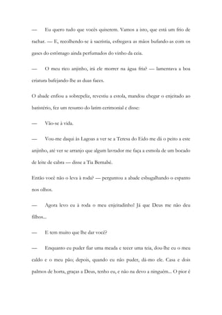 —

Eu quero tudo que vocês quiserem. Vamos a isto, que está um frio de

rachar. — E, recolhendo-se à sacristia, esfregava as mãos bufando-as com os
gases do estômago ainda perfumados do vinho da ceia.
—

O meu rico anjinho, irá ele morrer na água fria? — lamentava a boa

criatura bafejando-lhe as duas faces.
O abade enfiou a sobrepeliz, revestiu a estola, mandou chegar o enjeitado ao
batistério, fez um resumo do latim cerimonial e disse:
—

Vão-se à vida.

—

Vou-me daqui às Lagoas a ver se a Teresa do Eido me dá o peito a este

anjinho, até ver se arranjo que algum lavrador me faça a esmola de um bocado
de leite de cabra — disse a Tia Bernabé.
Então você não o leva à roda? — perguntou a abade esbugalhando o espanto
nos olhos.
—

Agora levo eu à roda o meu enjeitadinho! Já que Deus me não deu

filhos...
—

E tem muito que lhe dar você?

—

Enquanto eu puder fiar uma meada e tecer uma teia, dou-lhe eu o meu

caldo e o meu pão; depois, quando eu não puder, dá-mo ele. Casa e dois
palmos de horta, graças a Deus, tenho eu, e não na devo a ninguém... O pior é

 