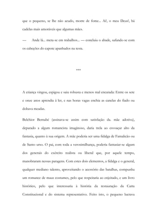 que o pequeno, se lhe não acudo, morre de fome... Ai!, o meu Deus!, há
cadelas mais amoráveis que algumas mães.
—

Ande lá... meta-se em trabalhos... — concluiu o abade, safando-se com

os cabeções do capote apanhados na testa.

***

A criança vingou, espigou e saiu robusta e menos mal encarada: Entre os sete
e onze anos aprendia à ler, e nas horas vagas enchia as canelas do fiado ou
dobava meadas.
Belchior Bernabé (assinava-se assim com satisfação da. mãe adotiva),
deparado a algum romancista imaginoso, daria trela ao esvoaçar alto da
fantasia, quanto à sua origem. A mãe poderia ser uma fidalga de Famalicão ou
de Santo urso. O pai, com toda a verosimilhança, poderia fantasiar-se algum
dos generais do exército realista ou liberal que, por aquele tempo,
manobraram nessas paragens. Com estes dois elementos, a fidalga e o general,
qualquer mediano talento, aproveitando o acessório das batalhas, compunha
um romance de maus costumes, pelo que respeitaria ao enjeitado, e um livro
histórico, pelo que interessaria à história da restauração da Carta
Constitucional e do sistema representativo. Feito isto, o pequeno lucrava

 
