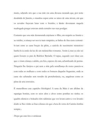 muito, sabendo nós que a sua mãe era uma devassa recatada que, por noite
desabrida de Janeiro, o mandou expor entre as raízes de uma árvore, em que
os cevados foçavam luras com o focinho, e &não devoraram naquela
madrugada porque estavam ainda cerrados nas suas pocilgas.
Contanto que esta mãe desnaturada enjeitasse o filho, em respeito ao brasão e
ao crédito, a criança ser-nos-ia mais simpática, as linhas de fina casta extremálo-iam entre as caras boçais da plebe, a auréola de nascimento misterioso
banhá-lo-ia então da luz de um melancólico romance. Assim é; mas eu não sei
quem fossem os pais de Belchior Bernabé. O rapaz, segundo ouvi dizer aos
que o viram criança e adulto, era feio, espesso de cara, achamboado de pernas.
Ninguém lhe farejava o pai nem a mãe pela semelhança do rosto: parecia-se
com todas as mulheres e com todos os homens daquelas freguesias, onde as
caras são achatadas sem ressalto de protuberância, ou, angulosas como as
pêras de sete cotovelos.
É maravilhoso este capricho fisiológico! A terra da Maia é um alfobre de
raparigas bonitas, com os seios altos e alvos como pombas no ninho; os
quadris elásticos e boleados têm saliências que vos levam cativo e vos levarão
doido se lhes virdes as lisas colunas em que a hera do verso de Camões lembra
sempre...
Desejos que como hera se enrolavam.

 