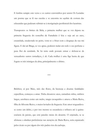 E lembra sempre este verso e os outros convizinhos por serem Os Lusíadas
um poema que se lê nas escolas e se encontra no açafate de costura das
educandas que puderam subtrair-se à morigeração pestilencial dos lazaristas.
Transpostos os limites da Mala, a primeira mulher que se vos depara na
primeira freguesia do concelho de Famalicão é feia e suja até ao asco,
escanelada, escalavrada no peito, veste-se a frisar com a desgraça da sua má
figura. E daí até Braga, se vos apraz, podereis inalar em todo o seu perfume a
pura flor da castidade. Se há terra onde possam ermar e defecar-se de
sensualismo santos tentadiços, é ali. Cada mulher é uma figa benta de que
fogem os três inimigos da alma, principalmente o último.

***

Belchior, aí por Maio, mês das flores, da brotoeja e doutras fatalidades
especificas, começou a amar. Tinha dezanove anos, carnadura rubra, ombros
largos, assobiava como um melro, tangia cavaquinho e amava a Maria Ruiva,
filha do Silvestre Ruivo, o maior lavrador da freguesia. Este amor resguardavase como um delito, e por isso mesmo se escandecia e refinava até à quintaessência da paixão, que está paredes meias do desastre. O enjeitado, se se
afoitasse a alardear preferências nas atenções de Maria Ruiva, seria espancado
pelos rivais ou por algum dos três padres tios da cachopa.

 