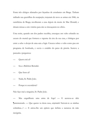 Eram três clérigos afamados por façanhas de estudantes em Braga. Tinham
militado nas guerrilhas da usurpação; terçaram de novo as armas em 1846, na
carnificina de Braga; recolheram a casa depois da morte de Mac Donald, e
diziam missas a oito vinténs para não se descaçarem no ofício.
Uma noite, quando um dos padres recolhia, enxergou um vulto esbatido no
escuro do murtal que formava o tapume da eira da sua casa, e lobrigou por
entre a sebe o alvejar de uma saia a fugir. Cresceu sobre o vulto como pau em
programa de bordoada, e ouviu o estalido do peno de pistola. Susteve a
pancada e perguntou:
—

Quem está aí?

—

Sou o Belchior Bernabé.

—

Que fazes aí?

—

Nada, Sr. Padre João.

—

Porque te escondeste?

Não faço mal a ninguém, Sr. Padre João.
—

Mas engatilhaste uma arma de fogo! — E acercou-se dele

¶arremetendo. — Que queres tu desta casa, enjeitado? Servem-te as minhas
sobrinhas...? — E atirou-lhe um epíteto que definia a natureza da mãe
incógnita.

 