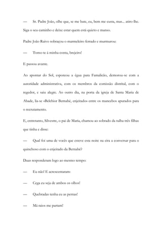 —

Sr. Padre João, olhe que, se me bate, eu, bem me custa, mas... atiro-lhe.

Siga o seu caminho e deixe estar quem está quieto e manso.
Padre João Ruivo sobraçou o marmeleiro ferrado e murmurou:
—

Tomo-te à minha conta, brejeiro!

E passou avante.
Ao apontar do Sol, esporeou a égua para Famalicão, demorou-se com a
autoridade administrativa, com os membros da comissão distrital, com o
regedor, e saiu alegre. Ao outro dia, na porta da igreja de Santa Maria de
Abade, lia-se «Belchior Bernabé, enjeitado» entre os mancebos apurados para
o recrutamento.
E, entretanto, Silvestre, o pai de Maria, chamou ao sobrado da tulha três filhas
que tinha e disse:
—

Qual foi uma de vocês que esteve esta noite na eira a conversar para o

quinchoso com o enjeitado da Bernabé?
Duas responderam logo ao mesmo tempo:
—

Eu não! E acrescentaram:

—

Cega eu seja de ambos os olhos!

—

Quebradas tenha eu as pernas!

—

Má raios me partam!

 
