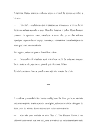A terceira, Maria, abaixou a cabeça, levou o avental de estopa aos olhos e
chorou.
—

Foste tu? — exclamou o pai; e, pegando de um engaço, ia cravar-lhe os

dentes na cabeça, quando as duas filhas lhe ferraram o pulso. O pai, homem
possante de quarenta anos, sacudiu-se a custo das presas das valentes
raparigas, largando-lhes o engaço esmurraçou a outra com tamanho ímpeto de
raiva que Maria caiu atordoada.
Em seguida, voltou-se para as duas filhas e disse:
—

Esta mulher fica fechada aqui, entendem vocês? Se quiserem, tragam-

lhe o caldo; se não, que morra para aí, que a levemos diabos!
E, saindo, rodou a chave e guardou-a na algibeira interior da véstia.

***

A tecedeira, quando Belchior, lavado em lágrimas, lhe disse que ia ser soldado,
encostou o queixo às mãos postas em súplica, relançou os olhos à imagem do
Bom Jesus do Monte, deteve-se instantes e disse serenamente:
—

Não irás para soldado, o meu filho. O Tio Silvestre Ruivo já me

ofereceu dois centos por esta casa, com a condição de me deixar morrer nela.

 