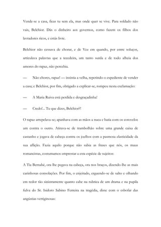 Vende-se a casa, ficas tu sem ela, mas onde quer se vive. Para soldado não
vais, Belchior. Dás o dinheiro aos governos, como fazem os filhos dos
lavradores ricos, e estás livre.
Belchior não cessava de chorar, e de Vez em quando, por entre soluços,
articulava palavras que a tecedeira, um tanto surda e de todo alheia dos
amores do rapaz, não percebia.
—

Não chores, rapaz! — insistia a velha, repetindo o expediente de vender

a casa; e Belchior, por fim, obrigado a explicar-se, rompeu nesta exclamação:
—

A Maria Ruiva está perdida e desgraçadinha!

—

Credo!... Tu que dizes, Belchior?!

O rapaz arrepelava-se; apanhava com as mãos a nuca e batia com os cotovelos
um contra o outro. Atirava-se de trambolhão sobre uma grande caixa de
castanho e jogava de cabeça contra os joelhos com a pasmosa elasticidade da
sua aflição. Fazia aquilo porque não sabia as frases que nós, os maus
romancistas, costumamos emprestar a esta espécie de sujeitos:
A Tia Bernabé, ora lhe pegava na cabeça, ora nos braços, dizendo-lhe as mais
carinhosas consolações. Por fim, o enjeitado, erguendo-se de salto e olhando
em redor tão sinistramente quanto cabe na rubrica de um drama e na pupila
fulva do Sr. Isidoro Sabino Ferreira na tragédia, disse com o esbofar das
angústias vertiginosas:

 