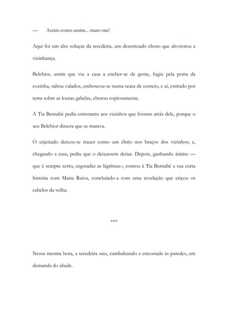 —

Assim como assim... mato-me!

Aqui foi um alto soluçar da tecedeira, um desentoado choro que alvorotou a
vizinhança.
Belchior, assim que viu a casa a encher-se de gente, fugiu pela porta da
cozinha, saltou valados, emboscou-se numa seara de centeio, e aí, estirado por
terra sobre as louras gabelas, chorou copiosamente.
A Tia Bernabé pedia entretanto aos vizinhos que fossem atrás dele, porque o
seu Belchior dissera que se matava.
O enjeitado deixou-se trazer como um ébrio nos braços dos vizinhos; e,
chegando a casa, pediu que o deixassem deitar. Depois, ganhando ânimo —
que é sempre certo, esgotadas as lágrimas–, contou à Tia Bernabé a sua curta
história com Maria Ruiva, concluindo-a com uma revelação que eriçou os
cabelos da velha.

***

Nessa mesma hora, a tecedeira saiu, cambaleando e encostada às paredes, em
demanda do abade.

 