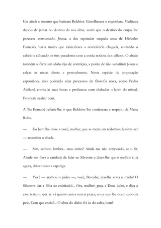 Era ainda o mesmo que batizara Belchior. Envelhecera e engordara. Meditava
depois de jantar no destino da sua alma, assim que o destino do corpo lhe
parecera consumado. Joana, a das sapatadas naquela anca de Hércules
Farnésio, havia muito que cauterizava a consciência chagada, cortando o
cabelo e cilhando os rins pecadores com a corda nodosa dos cilícios. O abade
também sofrera um abalo rijo de contrição, a ponto de não substituir Joana e
calçar as meias direta e pessoalmente. Nesta espécie de amputação
espontânea, não podendo criar processos de filosofia nova, como Pedro
Abélard, comia às suas horas e profanava com silabadas o latim do missal.
Prometia acabar bem.
A Tia Bernabé referiu-lhe o que Belchior lhe confessara a respeito de Maria
Ruiva.
—

Eu bem lhe disse a você, mulher, que se metia em trabalhos, lembra-se?

— recordou o abade.
—

Sim, senhor, lembra... mas então? Ainda me não arrependo, se o Sr.

Abade me fizer a caridade de falar ao Silvestre e dizer-lhe que o melhor é, já
agora, deixar casar a rapariga.
—

Você — atalhou o padre —, você, Bernabé, deu-lhe volta o miolo! O

Silvestre dar a filha ao enjeitado!... Ora, mulher, peça a Deus juízo, e diga a
esse tratante que se vá quanto antes sentar praça, antes que lhe deem cabo da
pele. Com que então!... O alma do diabo foi às do cabo, bem?

 