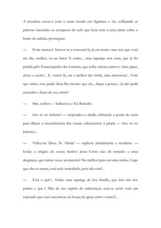 A tecedeira ouviu-o com o rosto lavado em lágrimas; e ele, solfejando as
palavras iracundas ao compasso do rufo que fazia com a caixa prata sobre o
braço da cadeira, prosseguiu:
—

Forte maroto! Atrever-se a conversá-la, já era muito: mas isso que você

me diz, mulher, só na forca! E então.., uma rapariga sem nota, que já foi
pedida pelo Francisquinho das Lamelas, que colhe oitenta carros e vinte pipas,
afora o azeite!... E, vamos lá, era a melhor das irmãs, uma mocetona!... Com
que então, esse patife disse-lhe mesmo que ela.., daqui a pouco... já não pode
esconder o fruto do seu crime?
—

Sim, senhor — balbuciou a Tia Bernabé.

—

Isto só no Inferno! — respondeu o abade, rebitando a ponta do nariz

para dilatar a circunferência das ventas sobranceiras à pitada — Isto só no
Inferno!...
—

Valha-me Deus, Sr. Abade! — replicou timidamente a tecedeira. —

Então a religião do nosso Senhor Jesus Cristo não dá remédio a estas
desgraças, que tantas vezes acontecem? No melhor pano cai uma nódoa. Logo
que eles se casem, está tudo remediado, pois não está?...
—

Está o quê?... Então uma rapariga de boa família, que tem três tios

padres e que é filha de um capitão de ordenanças, casa-se assim com um
enjeitado que você encontrou na bouça da igreja entre o mato!?...

 